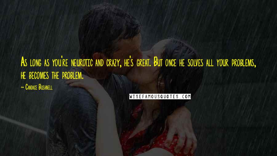 Candace Bushnell Quotes: As long as you're neurotic and crazy, he's great. But once he solves all your problems, he becomes the problem.