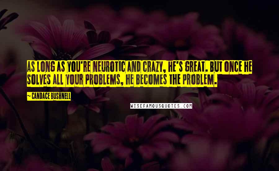 Candace Bushnell Quotes: As long as you're neurotic and crazy, he's great. But once he solves all your problems, he becomes the problem.