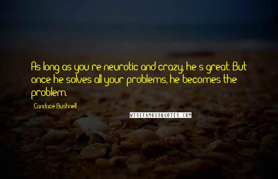 Candace Bushnell Quotes: As long as you're neurotic and crazy, he's great. But once he solves all your problems, he becomes the problem.