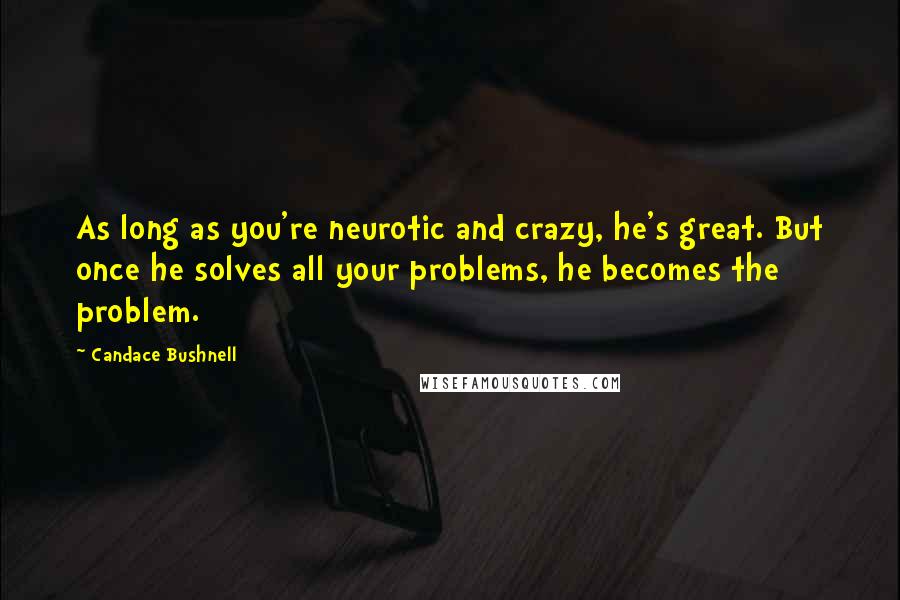 Candace Bushnell Quotes: As long as you're neurotic and crazy, he's great. But once he solves all your problems, he becomes the problem.