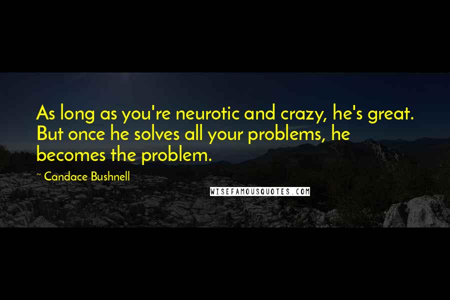 Candace Bushnell Quotes: As long as you're neurotic and crazy, he's great. But once he solves all your problems, he becomes the problem.