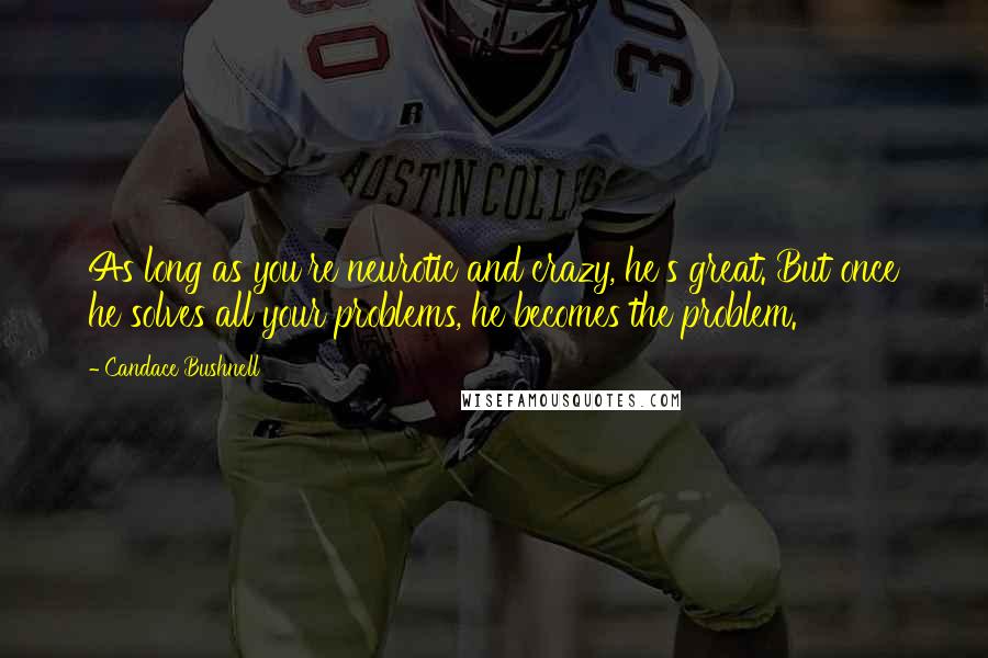 Candace Bushnell Quotes: As long as you're neurotic and crazy, he's great. But once he solves all your problems, he becomes the problem.