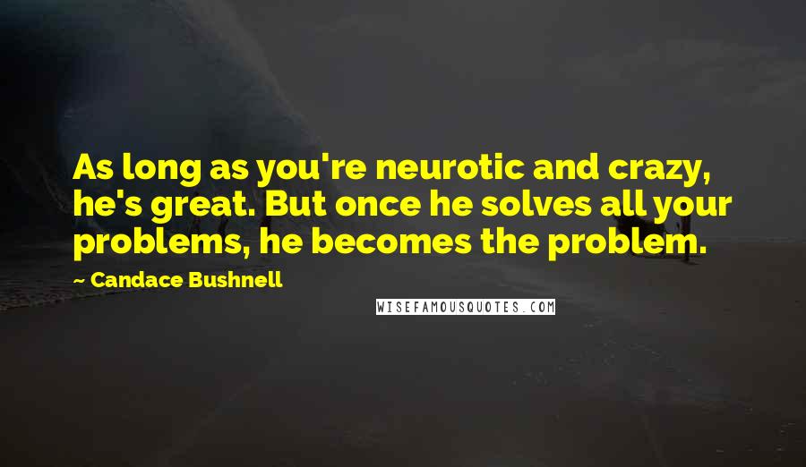 Candace Bushnell Quotes: As long as you're neurotic and crazy, he's great. But once he solves all your problems, he becomes the problem.