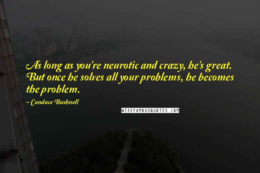 Candace Bushnell Quotes: As long as you're neurotic and crazy, he's great. But once he solves all your problems, he becomes the problem.