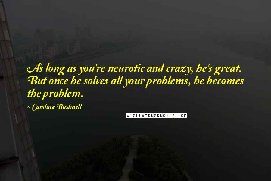 Candace Bushnell Quotes: As long as you're neurotic and crazy, he's great. But once he solves all your problems, he becomes the problem.