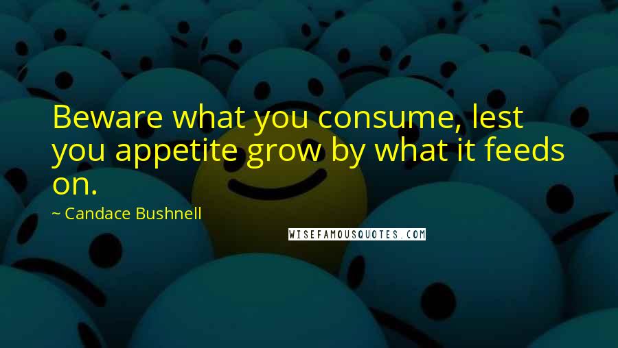 Candace Bushnell Quotes: Beware what you consume, lest you appetite grow by what it feeds on.