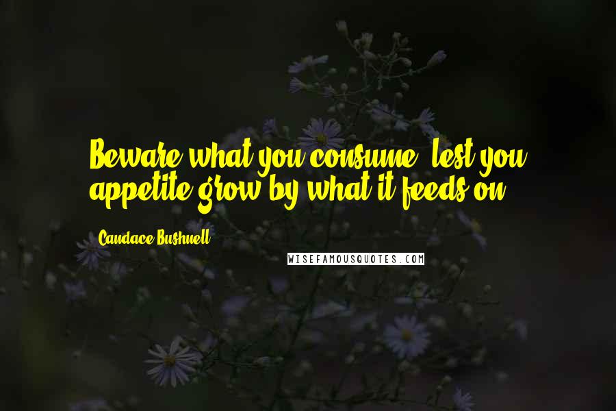 Candace Bushnell Quotes: Beware what you consume, lest you appetite grow by what it feeds on.