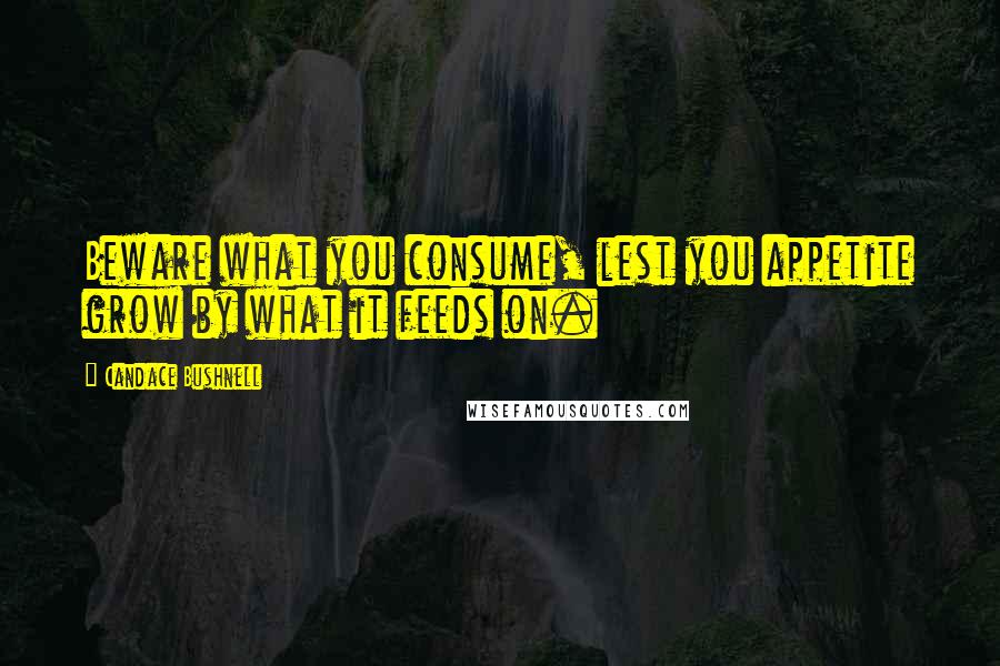Candace Bushnell Quotes: Beware what you consume, lest you appetite grow by what it feeds on.