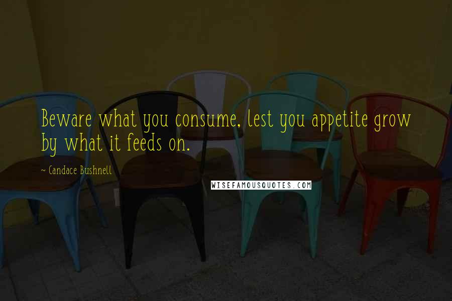 Candace Bushnell Quotes: Beware what you consume, lest you appetite grow by what it feeds on.