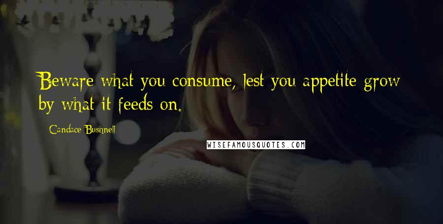 Candace Bushnell Quotes: Beware what you consume, lest you appetite grow by what it feeds on.