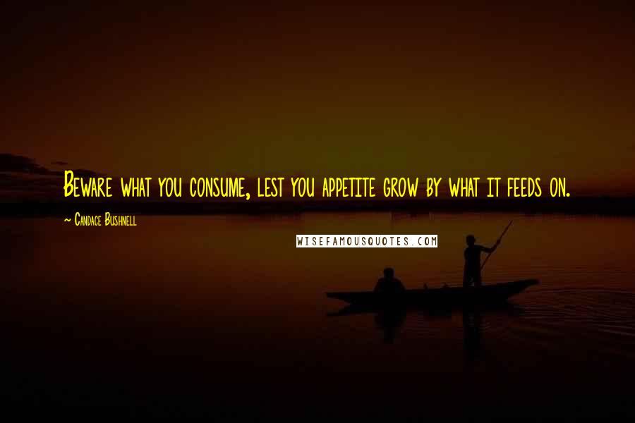 Candace Bushnell Quotes: Beware what you consume, lest you appetite grow by what it feeds on.