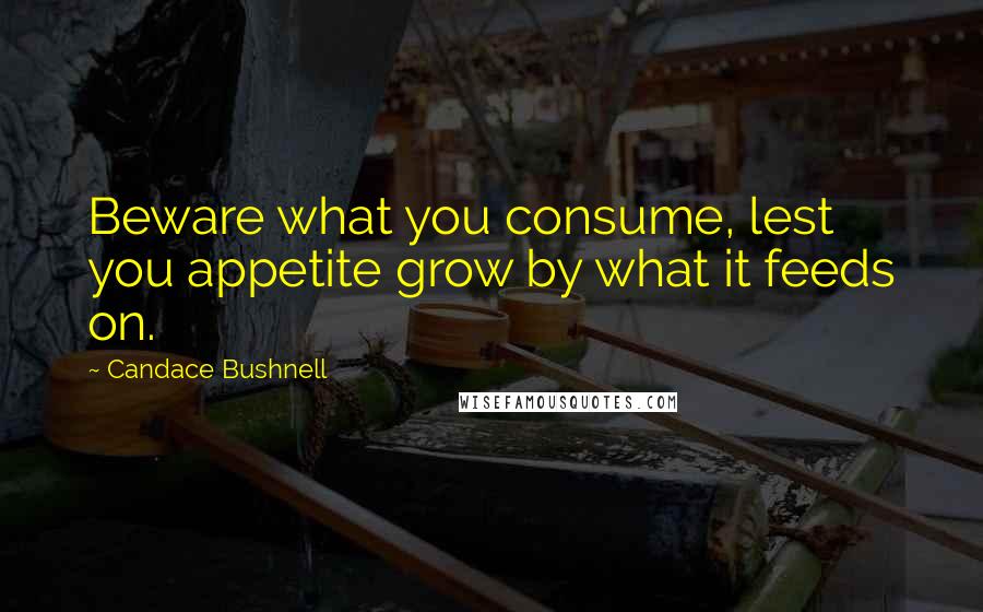 Candace Bushnell Quotes: Beware what you consume, lest you appetite grow by what it feeds on.