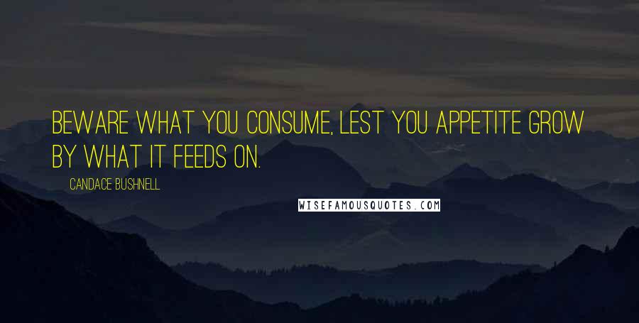 Candace Bushnell Quotes: Beware what you consume, lest you appetite grow by what it feeds on.