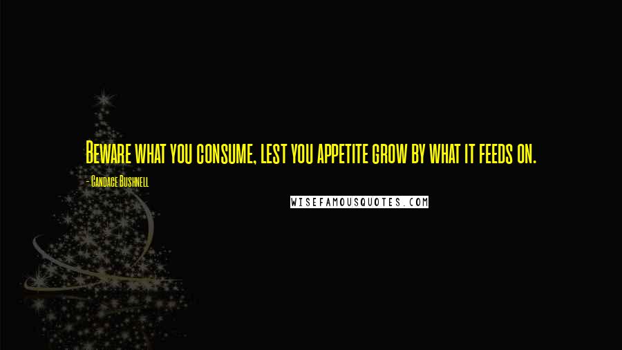 Candace Bushnell Quotes: Beware what you consume, lest you appetite grow by what it feeds on.