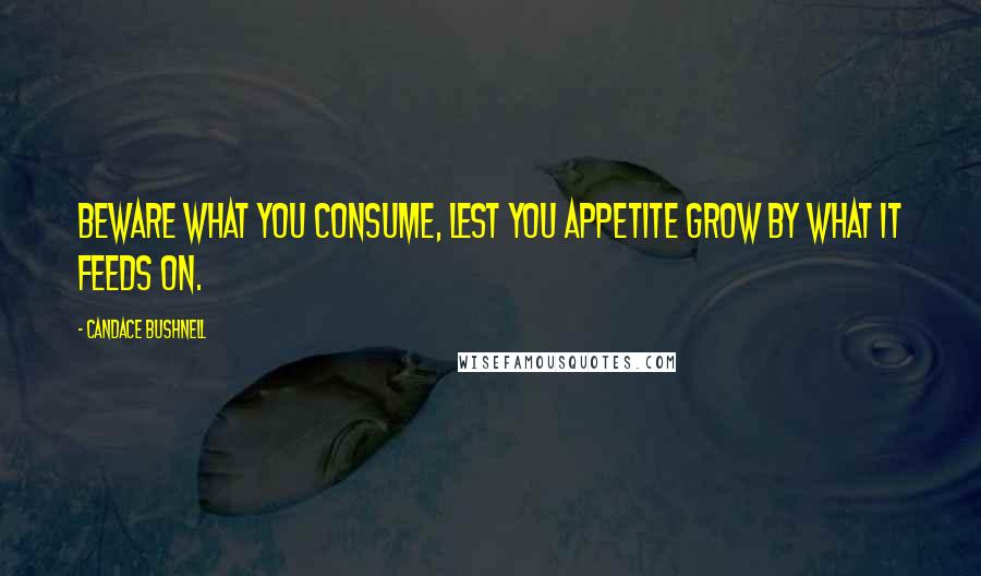 Candace Bushnell Quotes: Beware what you consume, lest you appetite grow by what it feeds on.