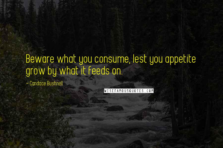 Candace Bushnell Quotes: Beware what you consume, lest you appetite grow by what it feeds on.