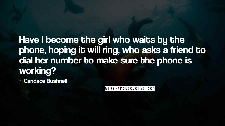 Candace Bushnell Quotes: Have I become the girl who waits by the phone, hoping it will ring, who asks a friend to dial her number to make sure the phone is working?