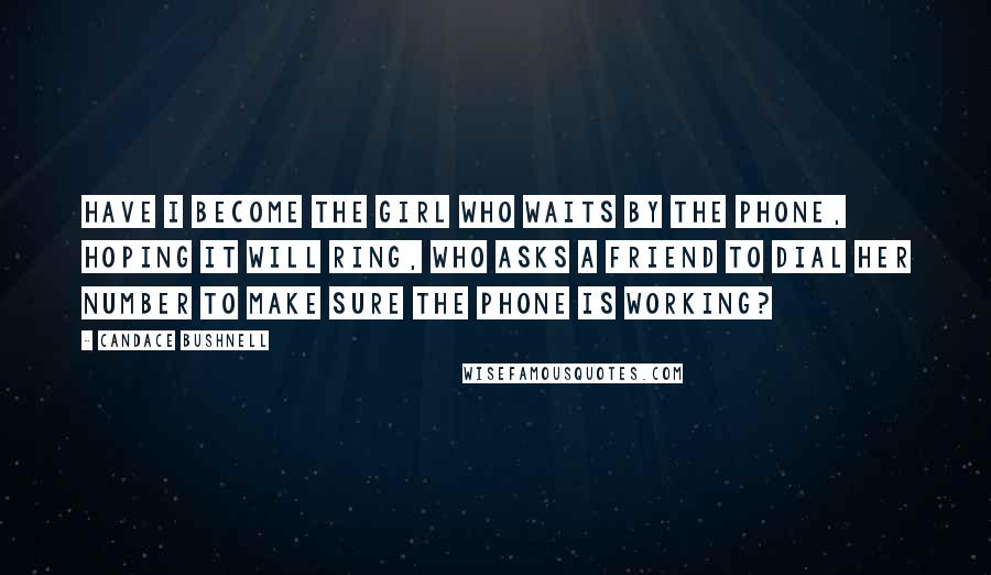 Candace Bushnell Quotes: Have I become the girl who waits by the phone, hoping it will ring, who asks a friend to dial her number to make sure the phone is working?