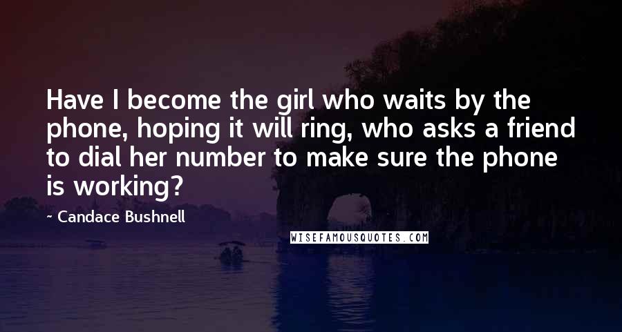 Candace Bushnell Quotes: Have I become the girl who waits by the phone, hoping it will ring, who asks a friend to dial her number to make sure the phone is working?