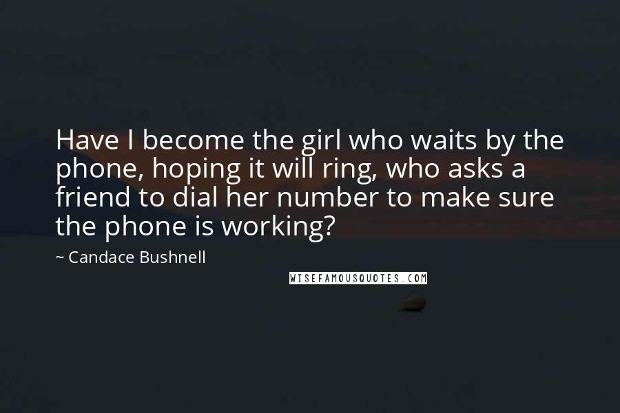 Candace Bushnell Quotes: Have I become the girl who waits by the phone, hoping it will ring, who asks a friend to dial her number to make sure the phone is working?