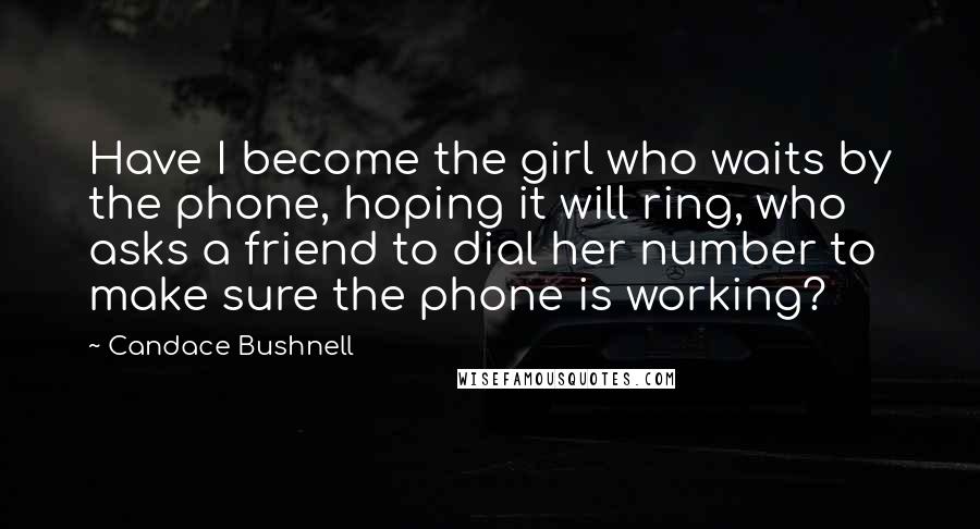 Candace Bushnell Quotes: Have I become the girl who waits by the phone, hoping it will ring, who asks a friend to dial her number to make sure the phone is working?