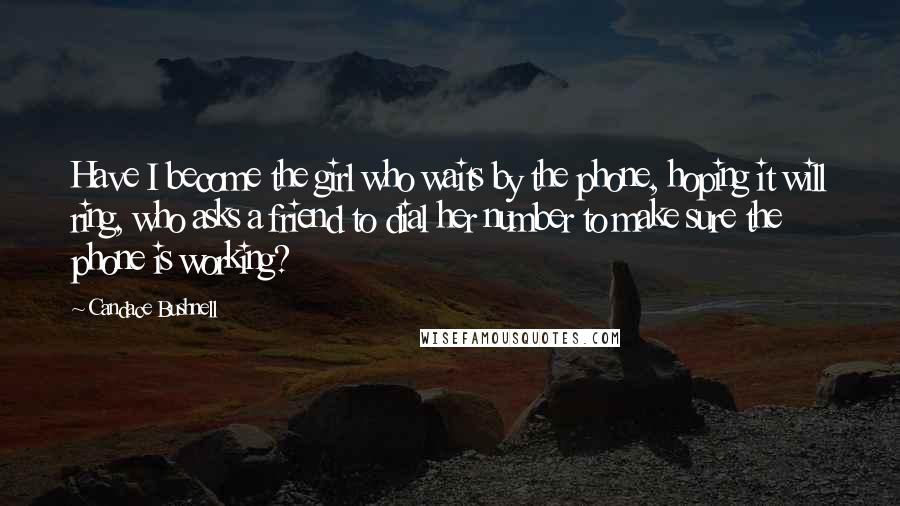 Candace Bushnell Quotes: Have I become the girl who waits by the phone, hoping it will ring, who asks a friend to dial her number to make sure the phone is working?