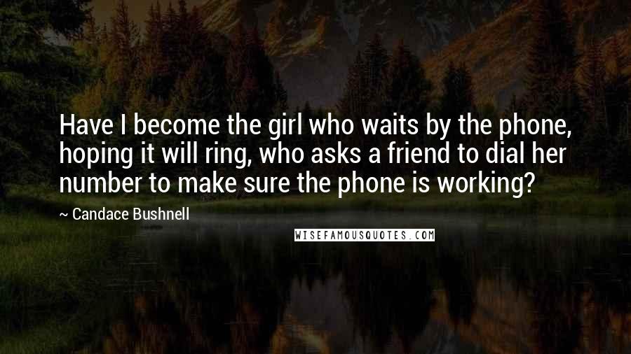 Candace Bushnell Quotes: Have I become the girl who waits by the phone, hoping it will ring, who asks a friend to dial her number to make sure the phone is working?