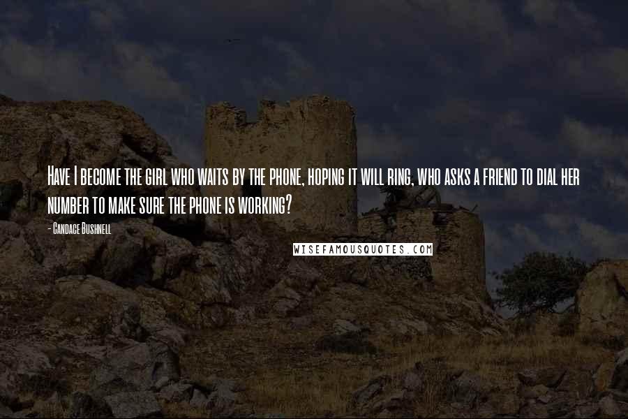 Candace Bushnell Quotes: Have I become the girl who waits by the phone, hoping it will ring, who asks a friend to dial her number to make sure the phone is working?