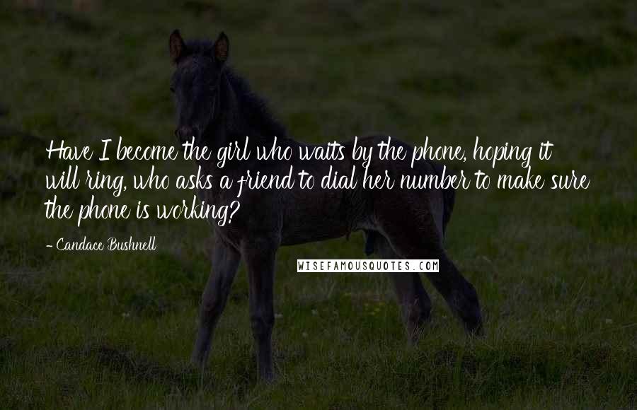 Candace Bushnell Quotes: Have I become the girl who waits by the phone, hoping it will ring, who asks a friend to dial her number to make sure the phone is working?