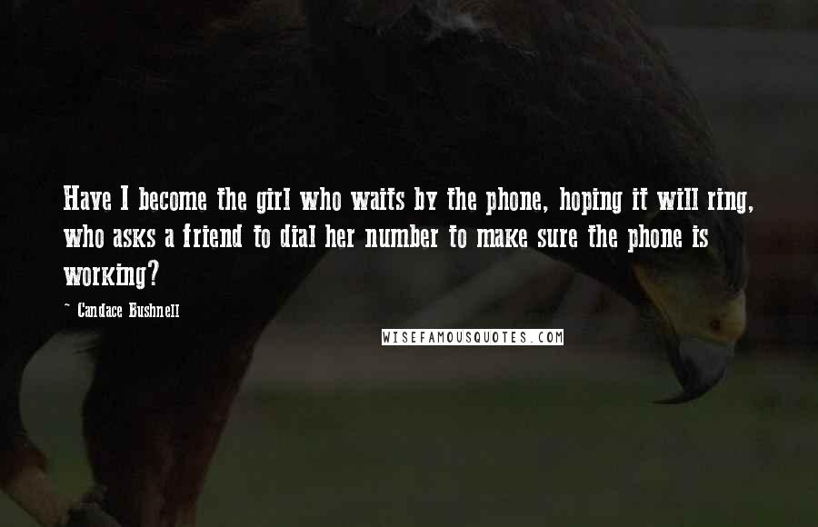 Candace Bushnell Quotes: Have I become the girl who waits by the phone, hoping it will ring, who asks a friend to dial her number to make sure the phone is working?