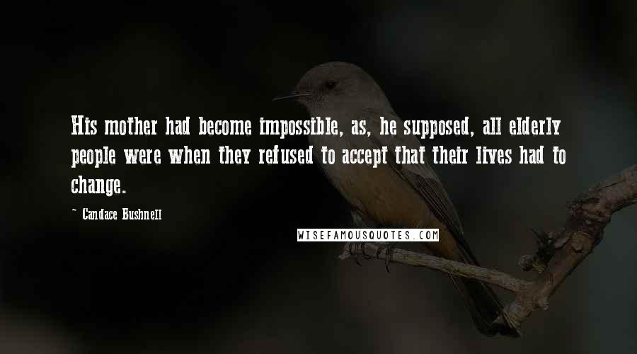 Candace Bushnell Quotes: His mother had become impossible, as, he supposed, all elderly people were when they refused to accept that their lives had to change.