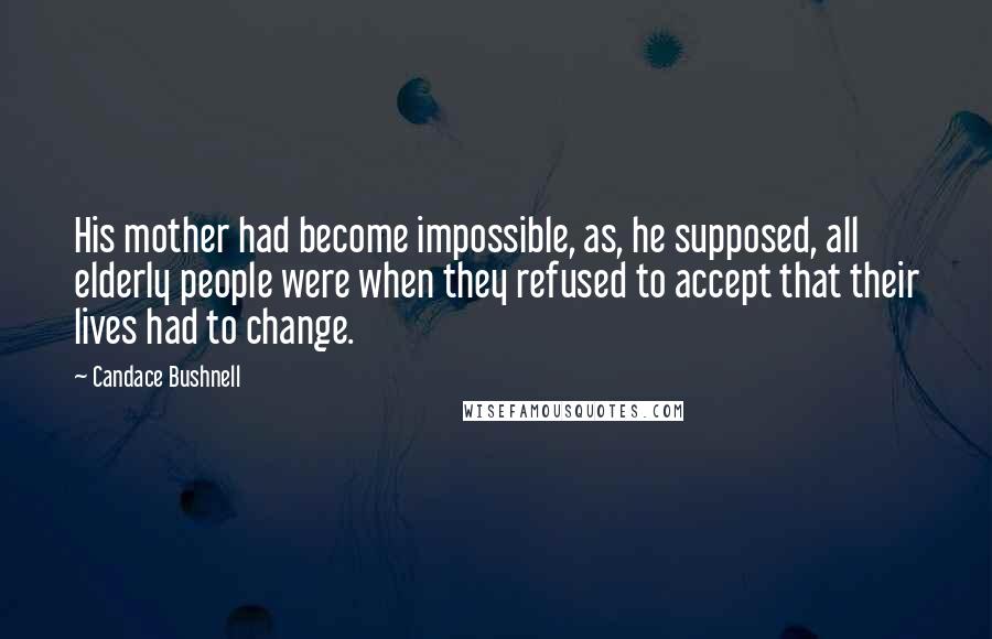 Candace Bushnell Quotes: His mother had become impossible, as, he supposed, all elderly people were when they refused to accept that their lives had to change.