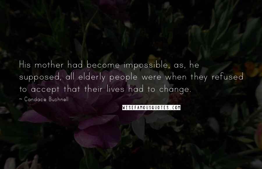Candace Bushnell Quotes: His mother had become impossible, as, he supposed, all elderly people were when they refused to accept that their lives had to change.