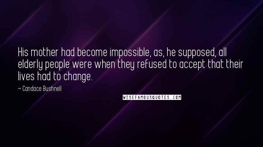 Candace Bushnell Quotes: His mother had become impossible, as, he supposed, all elderly people were when they refused to accept that their lives had to change.