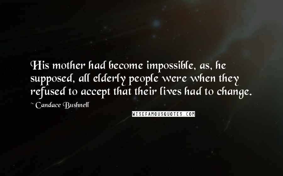Candace Bushnell Quotes: His mother had become impossible, as, he supposed, all elderly people were when they refused to accept that their lives had to change.