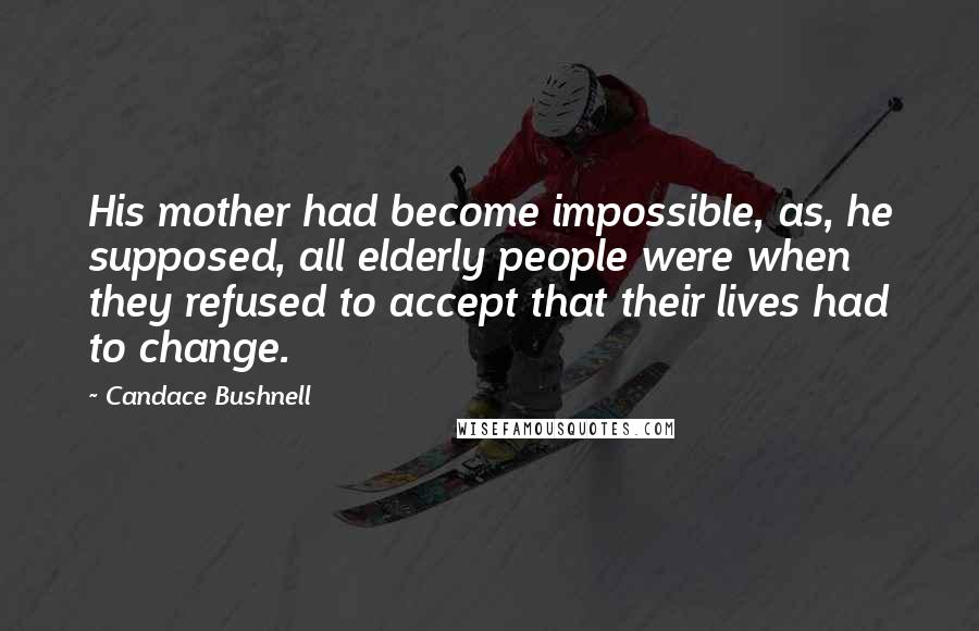Candace Bushnell Quotes: His mother had become impossible, as, he supposed, all elderly people were when they refused to accept that their lives had to change.