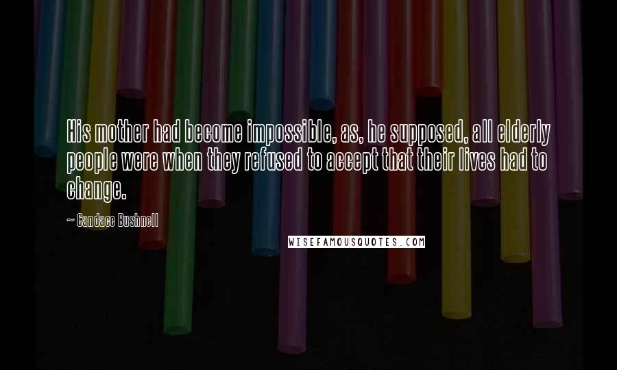 Candace Bushnell Quotes: His mother had become impossible, as, he supposed, all elderly people were when they refused to accept that their lives had to change.