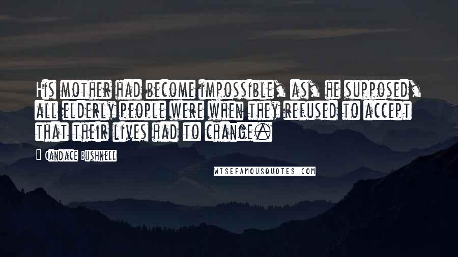Candace Bushnell Quotes: His mother had become impossible, as, he supposed, all elderly people were when they refused to accept that their lives had to change.