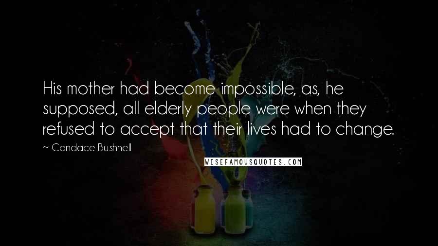 Candace Bushnell Quotes: His mother had become impossible, as, he supposed, all elderly people were when they refused to accept that their lives had to change.