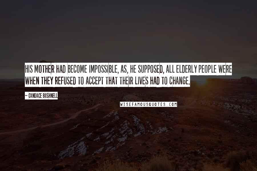 Candace Bushnell Quotes: His mother had become impossible, as, he supposed, all elderly people were when they refused to accept that their lives had to change.