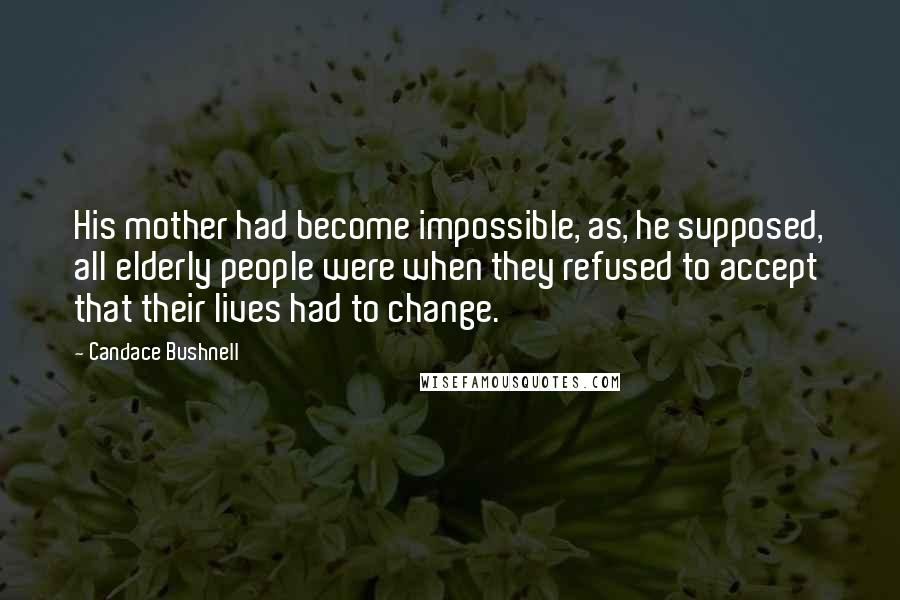 Candace Bushnell Quotes: His mother had become impossible, as, he supposed, all elderly people were when they refused to accept that their lives had to change.