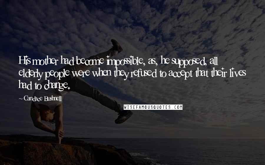 Candace Bushnell Quotes: His mother had become impossible, as, he supposed, all elderly people were when they refused to accept that their lives had to change.