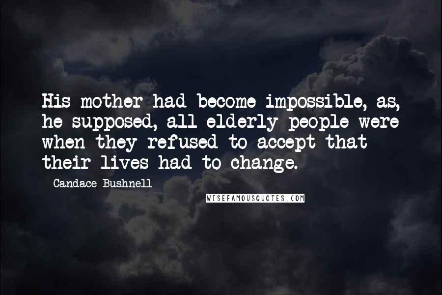 Candace Bushnell Quotes: His mother had become impossible, as, he supposed, all elderly people were when they refused to accept that their lives had to change.