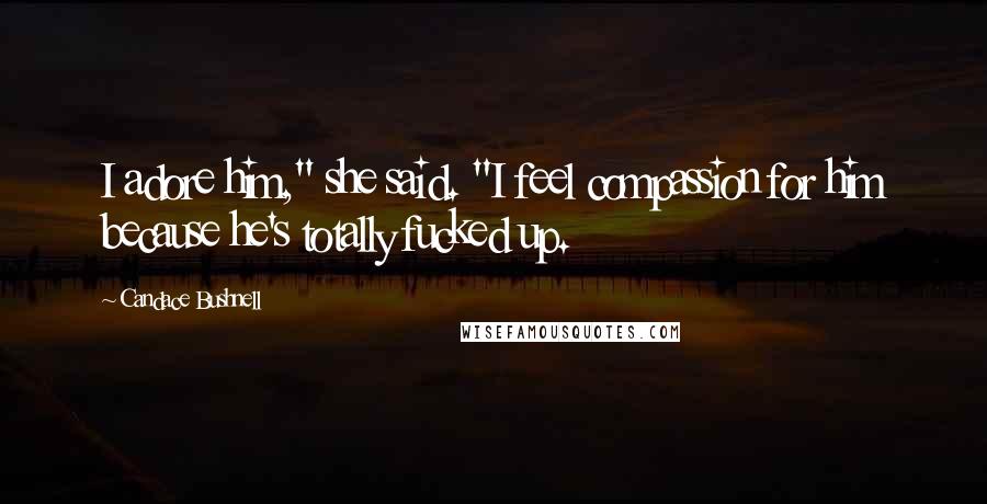 Candace Bushnell Quotes: I adore him," she said. "I feel compassion for him because he's totally fucked up.