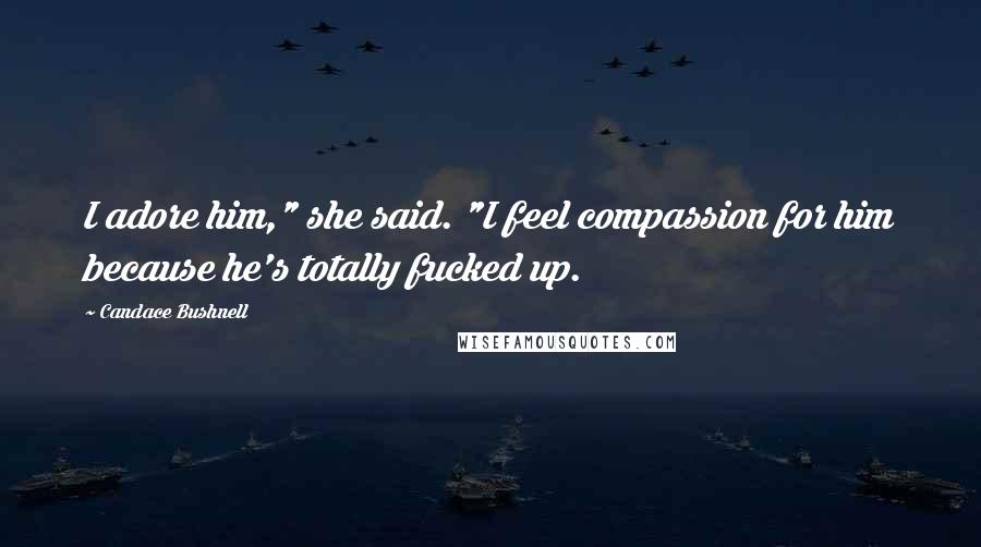 Candace Bushnell Quotes: I adore him," she said. "I feel compassion for him because he's totally fucked up.