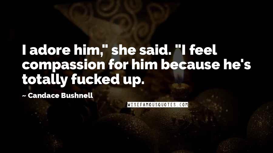 Candace Bushnell Quotes: I adore him," she said. "I feel compassion for him because he's totally fucked up.