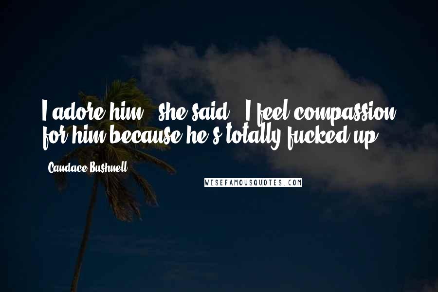 Candace Bushnell Quotes: I adore him," she said. "I feel compassion for him because he's totally fucked up.