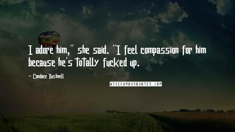 Candace Bushnell Quotes: I adore him," she said. "I feel compassion for him because he's totally fucked up.