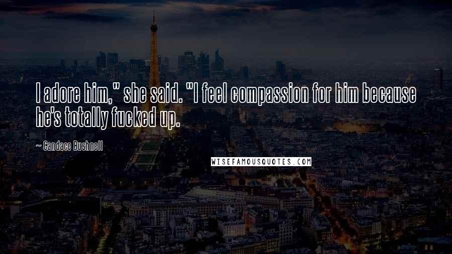 Candace Bushnell Quotes: I adore him," she said. "I feel compassion for him because he's totally fucked up.