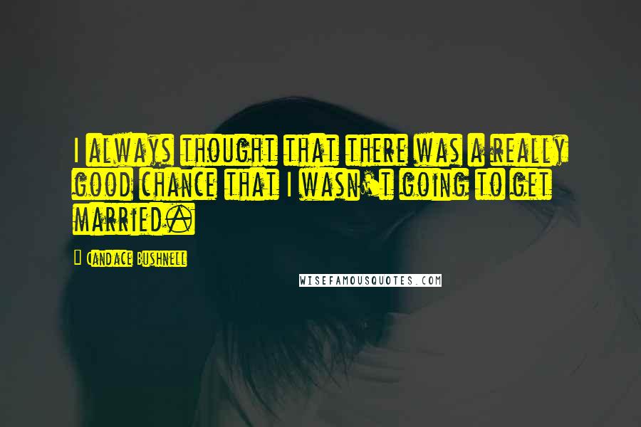 Candace Bushnell Quotes: I always thought that there was a really good chance that I wasn't going to get married.